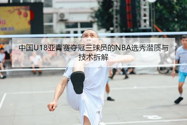 中国U18亚青赛夺冠三球员的NBA选秀潜质与技术拆解